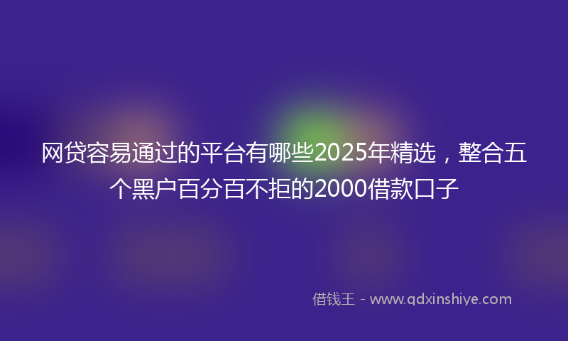 网贷容易通过的平台有哪些2025年精选，整合五个黑户百分百不拒的2000借款口子