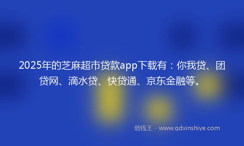 2025年的芝麻超市贷款app下载有：你我贷、团贷网、滴水贷、快贷通、京东金融等。