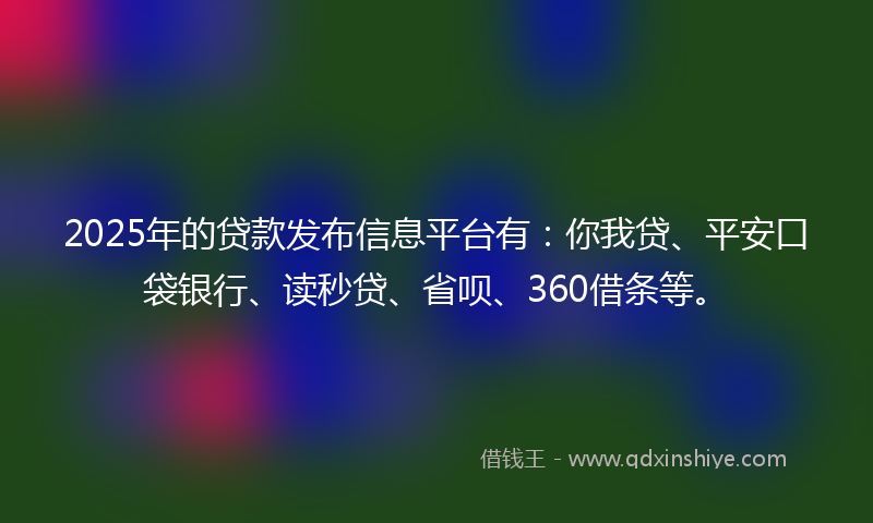 2025年的贷款发布信息平台有：你我贷、平安口袋银行、读秒贷、省呗、360借条等。