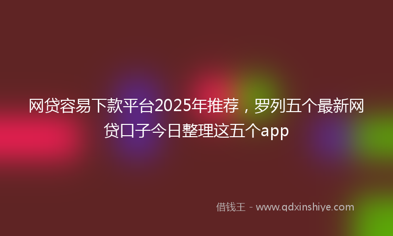 网贷容易下款平台2025年推荐，罗列五个最新网贷口子今日整理这五个app