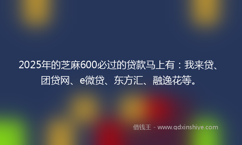 2025年的芝麻600必过的贷款马上有：我来贷、团贷网、e微贷、东方汇、融逸花等。