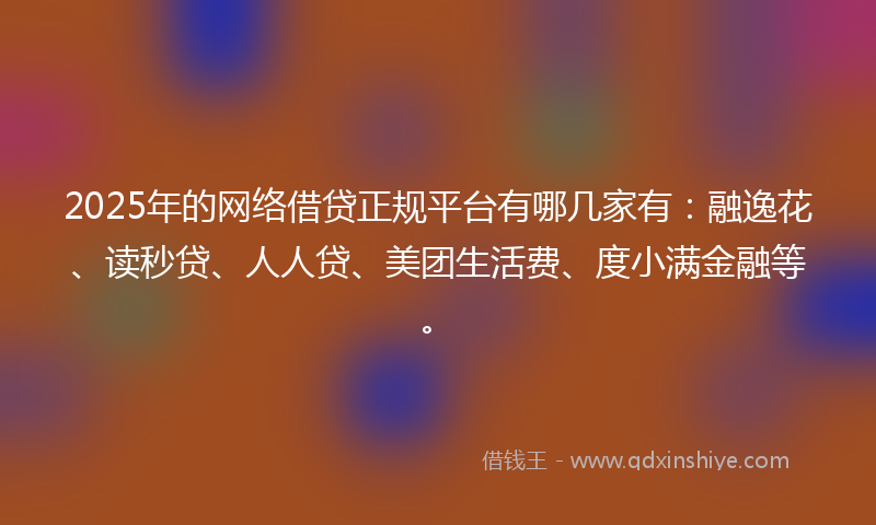 2025年的网络借贷正规平台有哪几家有：融逸花、读秒贷、人人贷、美团生活费、度小满金融等。
