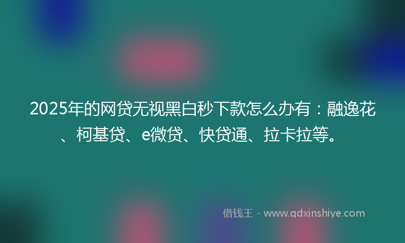 2025年的网贷无视黑白秒下款怎么办有：融逸花、柯基贷、e微贷、快贷通、拉卡拉等。