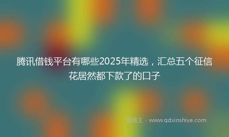 腾讯借钱平台有哪些2025年精选，汇总五个征信花居然都下款了的口子