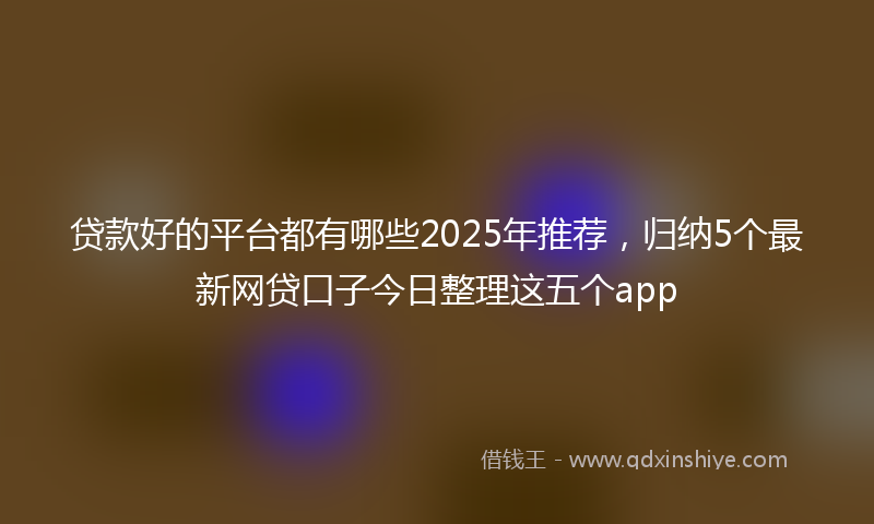 贷款好的平台都有哪些2025年推荐，归纳5个最新网贷口子今日整理这五个app