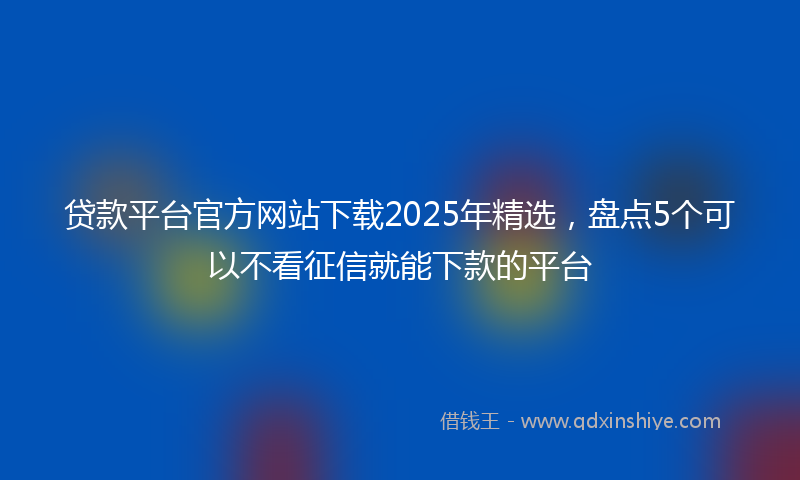 贷款平台官方网站下载2025年精选，盘点5个可以不看征信就能下款的平台