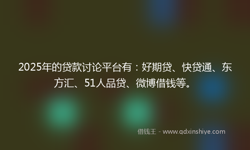 2025年的贷款讨论平台有：好期贷、快贷通、东方汇、51人品贷、微博借钱等。