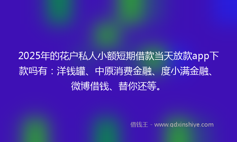2025年的花户私人小额短期借款当天放款app下款吗有：洋钱罐、中原消费金融、度小满金融、微博借钱、替你还等。