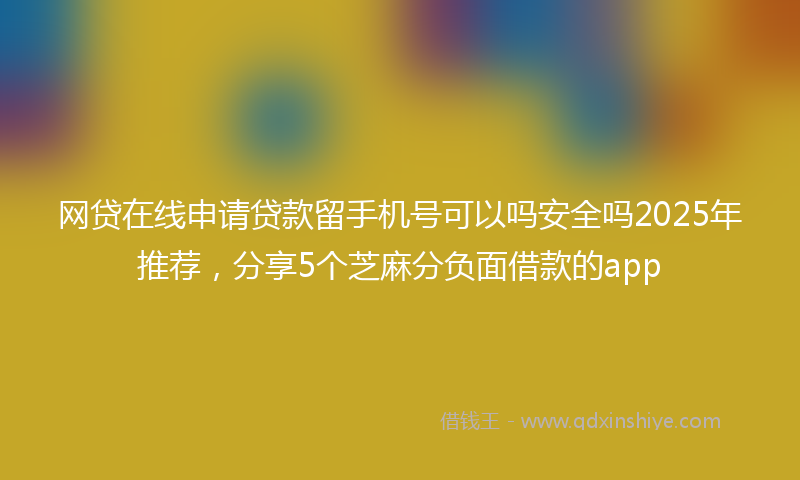 网贷在线申请贷款留手机号可以吗安全吗2025年推荐，分享5个芝麻分负面借款的app