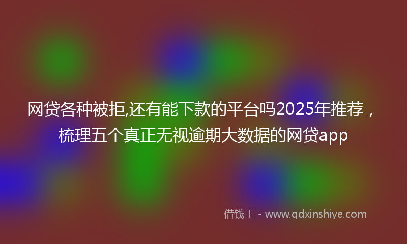 网贷各种被拒,还有能下款的平台吗2025年推荐，梳理五个真正无视逾期大数据的网贷app