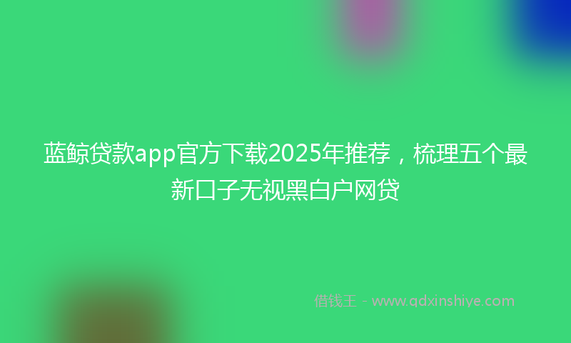 蓝鲸贷款app官方下载2025年推荐，梳理五个最新口子无视黑白户网贷