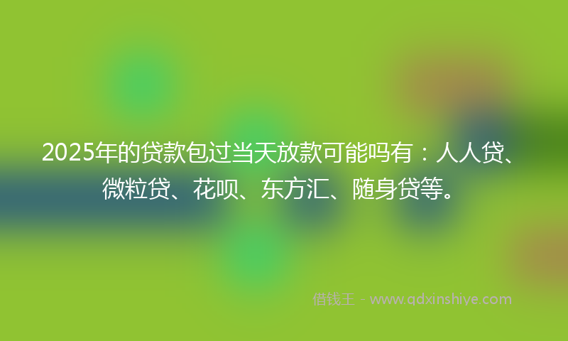 2025年的贷款包过当天放款可能吗有：人人贷、微粒贷、花呗、东方汇、随身贷等。