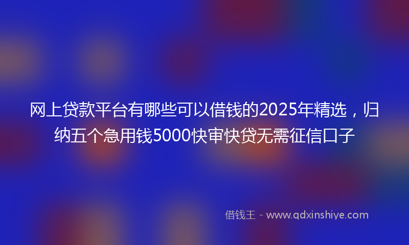 网上贷款平台有哪些可以借钱的2025年精选，归纳五个急用钱5000快审快贷无需征信口子