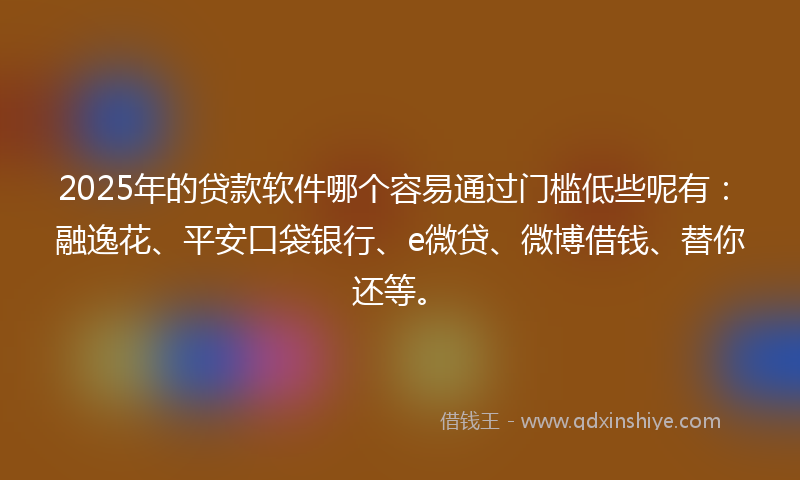 2025年的贷款软件哪个容易通过门槛低些呢有：融逸花、平安口袋银行、e微贷、微博借钱、替你还等。