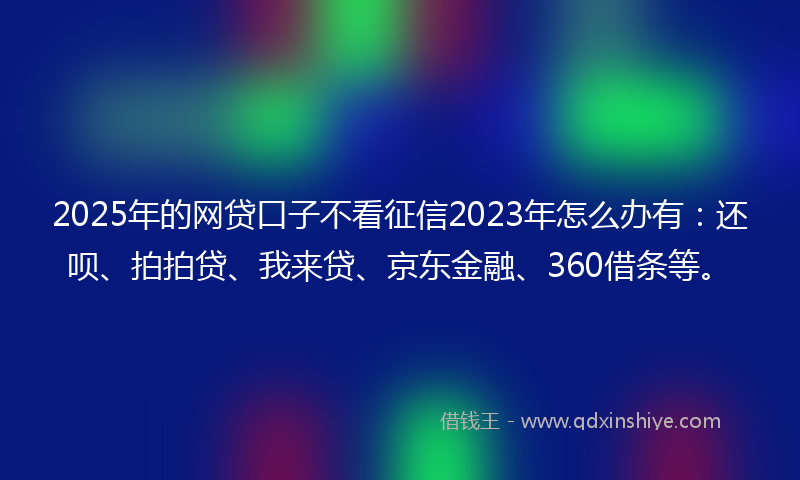 2025年的网贷口子不看征信2023年怎么办有：还呗、拍拍贷、我来贷、京东金融、360借条等。
