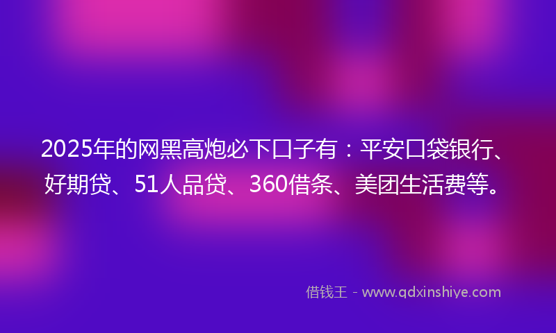 2025年的网黑高炮必下口子有：平安口袋银行、好期贷、51人品贷、360借条、美团生活费等。