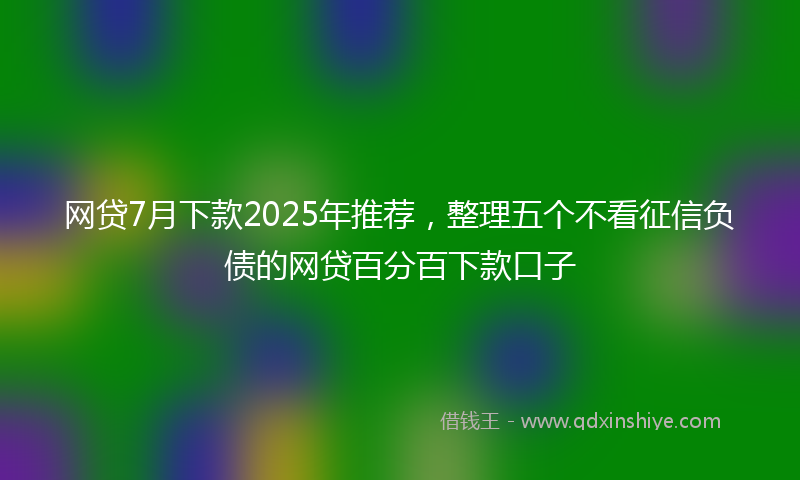 网贷7月下款2025年推荐，整理五个不看征信负债的网贷百分百下款口子