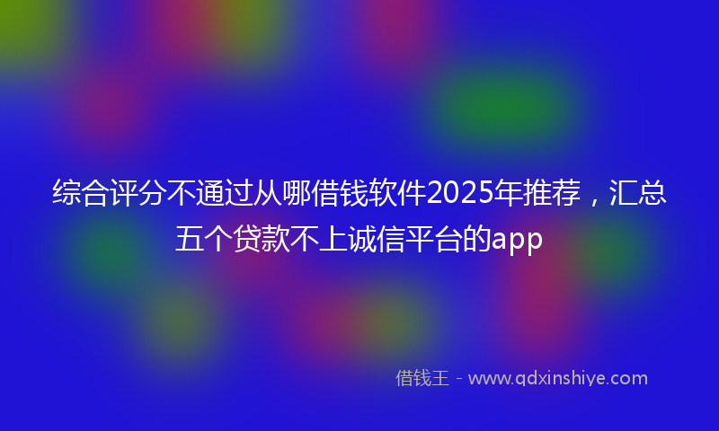 综合评分不通过从哪借钱软件2025年推荐，汇总五个贷款不上诚信平台的app