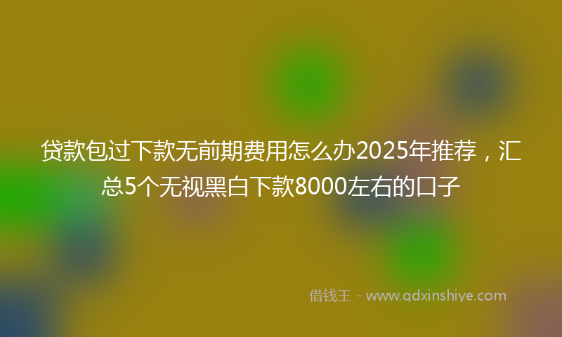 贷款包过下款无前期费用怎么办2025年推荐，汇总5个无视黑白下款8000左右的口子