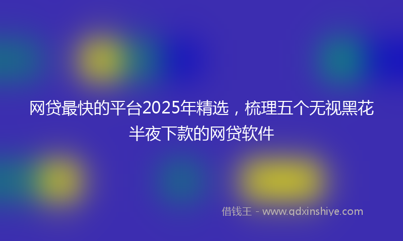 网贷最快的平台2025年精选，梳理五个无视黑花半夜下款的网贷软件