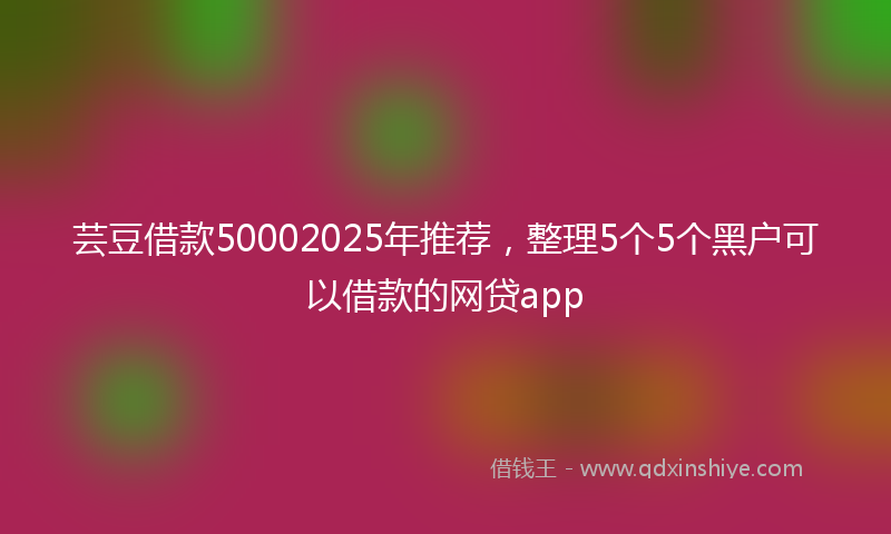 芸豆借款50002025年推荐，整理5个5个黑户可以借款的网贷app