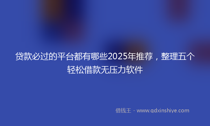 贷款必过的平台都有哪些2025年推荐，整理五个轻松借款无压力软件