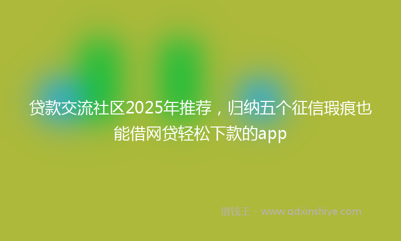 贷款交流社区2025年推荐，归纳五个征信瑕疵也能借网贷轻松下款的app