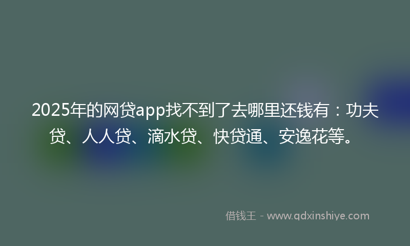 2025年的网贷app找不到了去哪里还钱有：功夫贷、人人贷、滴水贷、快贷通、安逸花等。