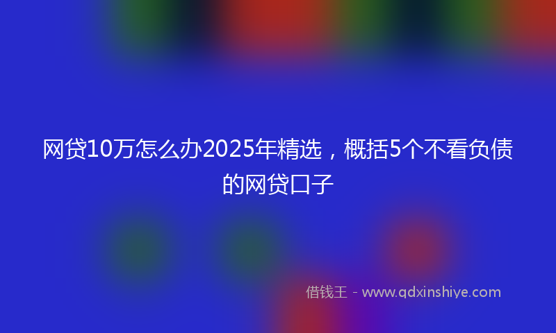 网贷10万怎么办2025年精选，概括5个不看负债的网贷口子