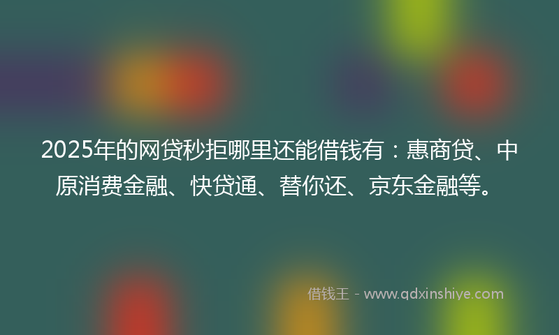 2025年的网贷秒拒哪里还能借钱有：惠商贷、中原消费金融、快贷通、替你还、京东金融等。