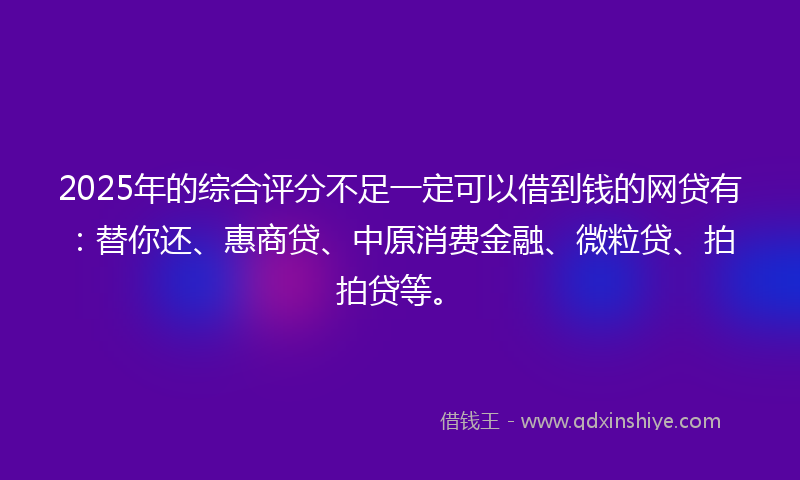 2025年的综合评分不足一定可以借到钱的网贷有：替你还、惠商贷、中原消费金融、微粒贷、拍拍贷等。