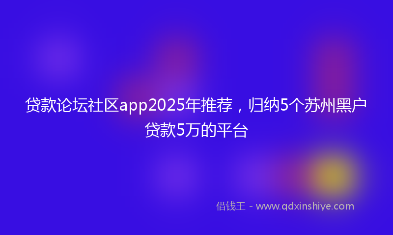 贷款论坛社区app2025年推荐，归纳5个苏州黑户贷款5万的平台