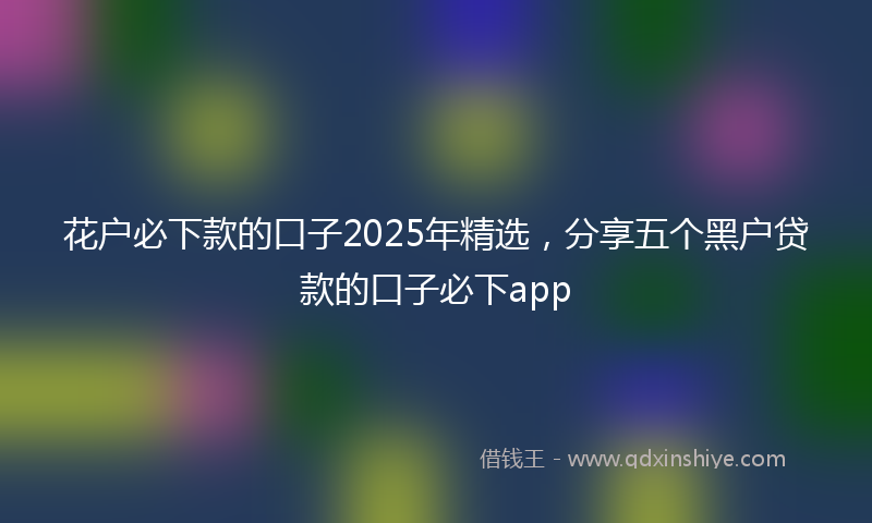 花户必下款的口子2025年精选，分享五个黑户贷款的口子必下app