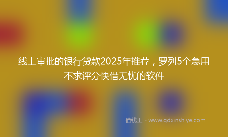 线上审批的银行贷款2025年推荐，罗列5个急用不求评分快借无忧的软件