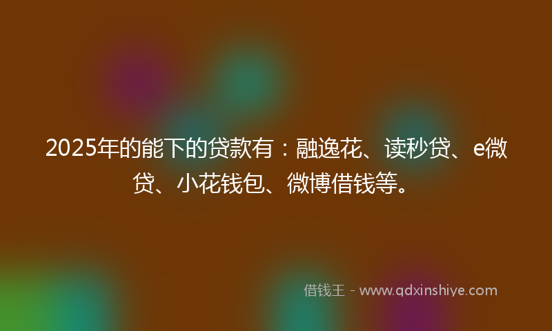 2025年的能下的贷款有：融逸花、读秒贷、e微贷、小花钱包、微博借钱等。
