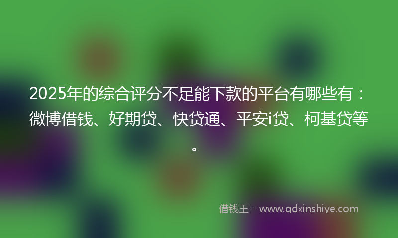 2025年的综合评分不足能下款的平台有哪些有：微博借钱、好期贷、快贷通、平安i贷、柯基贷等。