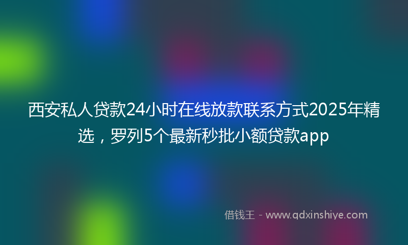 西安私人贷款24小时在线放款联系方式2025年精选，罗列5个最新秒批小额贷款app
