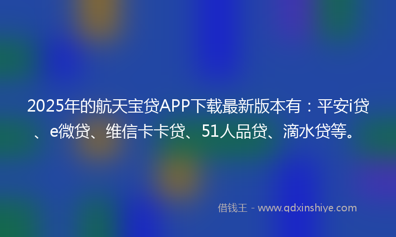 2025年的航天宝贷APP下载最新版本有：平安i贷、e微贷、维信卡卡贷、51人品贷、滴水贷等。