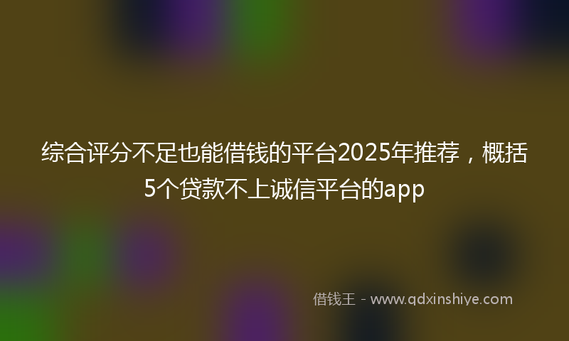 综合评分不足也能借钱的平台2025年推荐，概括5个贷款不上诚信平台的app