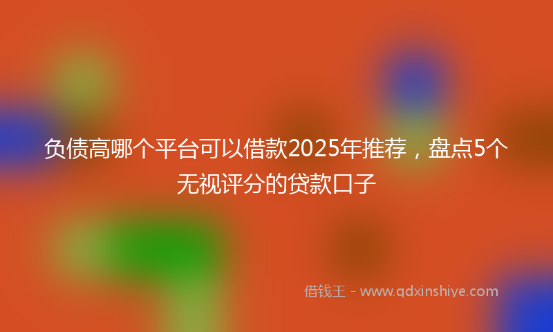 负债高哪个平台可以借款2025年推荐，盘点5个无视评分的贷款口子