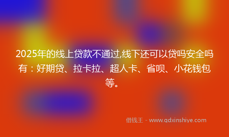 2025年的线上贷款不通过,线下还可以贷吗安全吗有：好期贷、拉卡拉、超人卡、省呗、小花钱包等。
