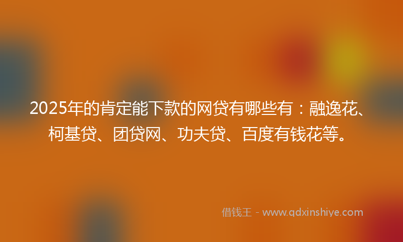 2025年的肯定能下款的网贷有哪些有：融逸花、柯基贷、团贷网、功夫贷、百度有钱花等。