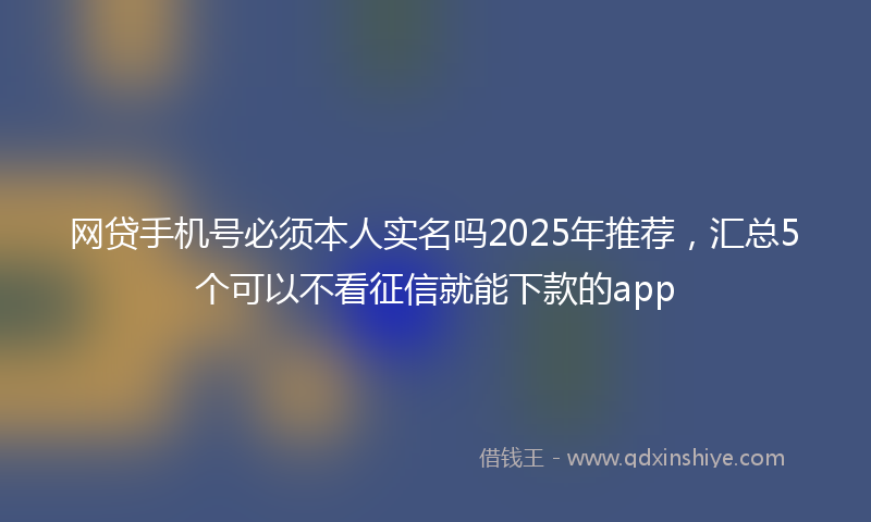 网贷手机号必须本人实名吗2025年推荐，汇总5个可以不看征信就能下款的app