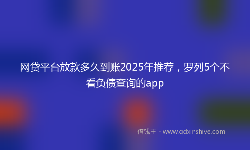 网贷平台放款多久到账2025年推荐，罗列5个不看负债查询的app