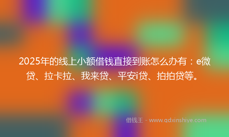 2025年的线上小额借钱直接到账怎么办有：e微贷、拉卡拉、我来贷、平安i贷、拍拍贷等。