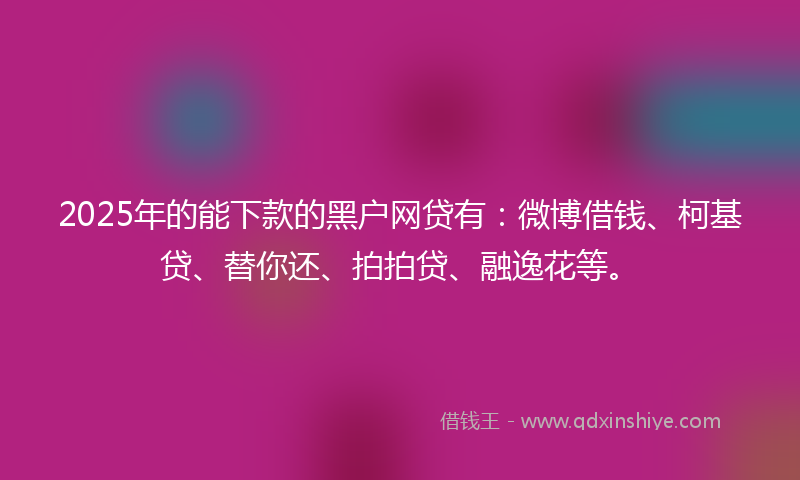 2025年的能下款的黑户网贷有：微博借钱、柯基贷、替你还、拍拍贷、融逸花等。