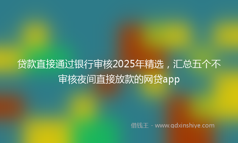 贷款直接通过银行审核2025年精选，汇总五个不审核夜间直接放款的网贷app