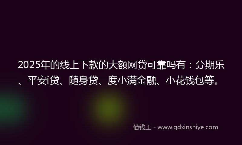 2025年的线上下款的大额网贷可靠吗有：分期乐、平安i贷、随身贷、度小满金融、小花钱包等。