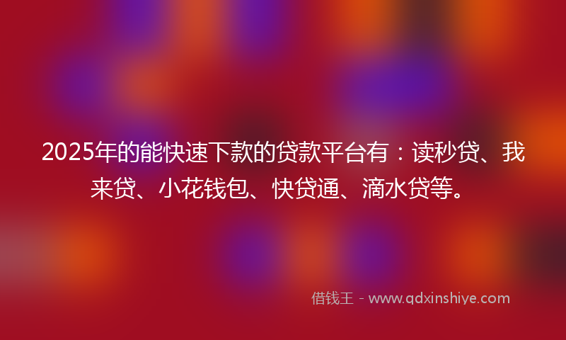 2025年的能快速下款的贷款平台有：读秒贷、我来贷、小花钱包、快贷通、滴水贷等。