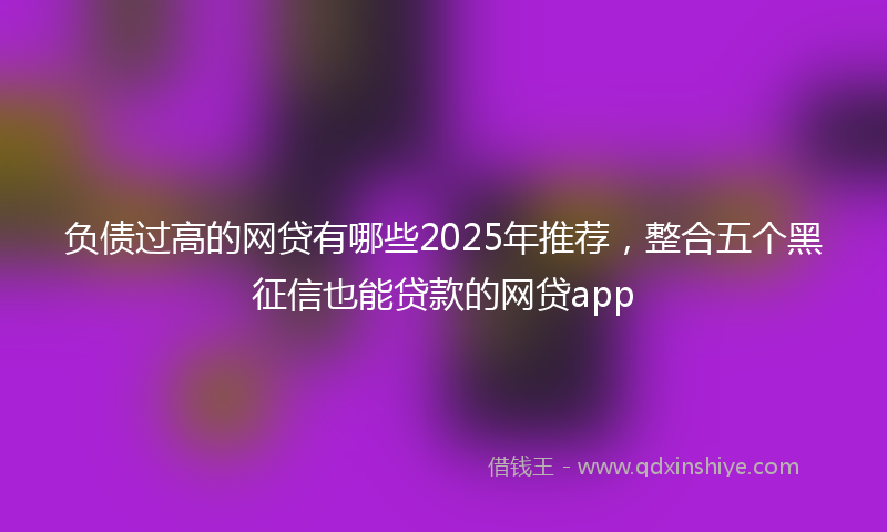 负债过高的网贷有哪些2025年推荐，整合五个黑征信也能贷款的网贷app